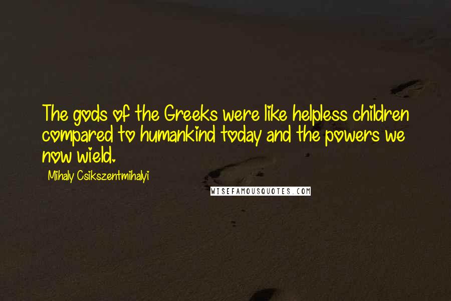 Mihaly Csikszentmihalyi quotes: The gods of the Greeks were like helpless children compared to humankind today and the powers we now wield. Mihaly Csikszentmihalyi quotes: The gods of the Greeks were like helpless children compared to humankind today and the powers we now wield.