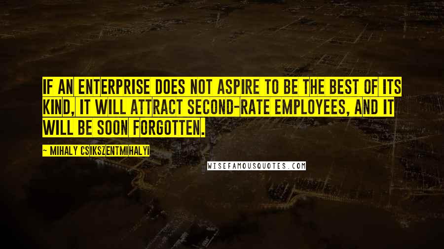 Mihaly Csikszentmihalyi quotes: If an enterprise does not aspire to be the best of its kind, it will attract second-rate employees, and it will be soon forgotten. Mihaly Csikszentmihalyi quotes: If an enterprise does not aspire to be the best of its kind, it will attract second-rate employees, and it will be soon forgotten.