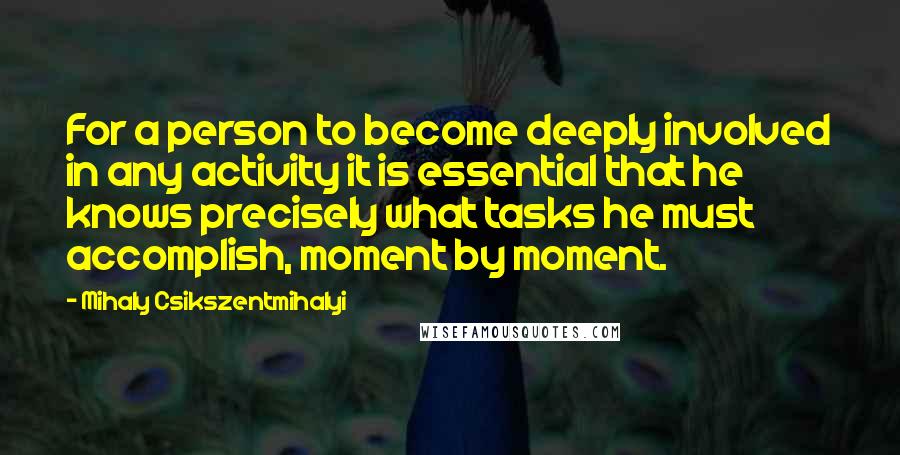 Mihaly Csikszentmihalyi quotes: For a person to become deeply involved in any activity it is essential that he knows precisely what tasks he must accomplish, moment by moment. Mihaly Csikszentmihalyi quotes: For a person to become deeply involved in any activity it is essential that he knows precisely what tasks he must accomplish, moment by moment.
