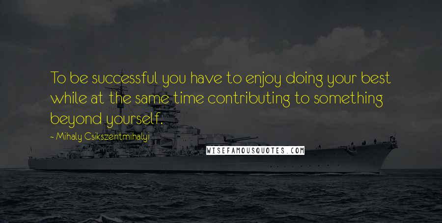 Mihaly Csikszentmihalyi quotes: To be successful you have to enjoy doing your best while at the same time contributing to something beyond yourself. Mihaly Csikszentmihalyi quotes: To be successful you have to enjoy doing your best while at the same time contributing to something beyond yourself.