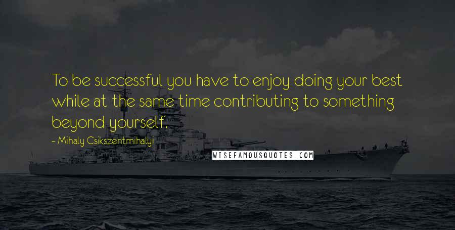 Mihaly Csikszentmihalyi quotes: To be successful you have to enjoy doing your best while at the same time contributing to something beyond yourself.