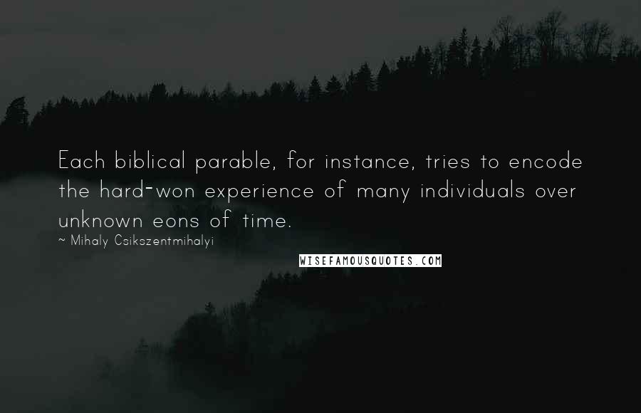 Mihaly Csikszentmihalyi quotes: Each biblical parable, for instance, tries to encode the hard-won experience of many individuals over unknown eons of time. Mihaly Csikszentmihalyi quotes: Each biblical parable, for instance, tries to encode the hard-won experience of many individuals over unknown eons of time.