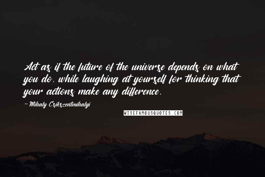 Mihaly Csikszentmihalyi quotes: Act as if the future of the universe depends on what you do, while laughing at yourself for thinking that your actions make any difference. Mihaly Csikszentmihalyi quotes: Act as if the future of the universe depends on what you do, while laughing at yourself for thinking that your actions make any difference.