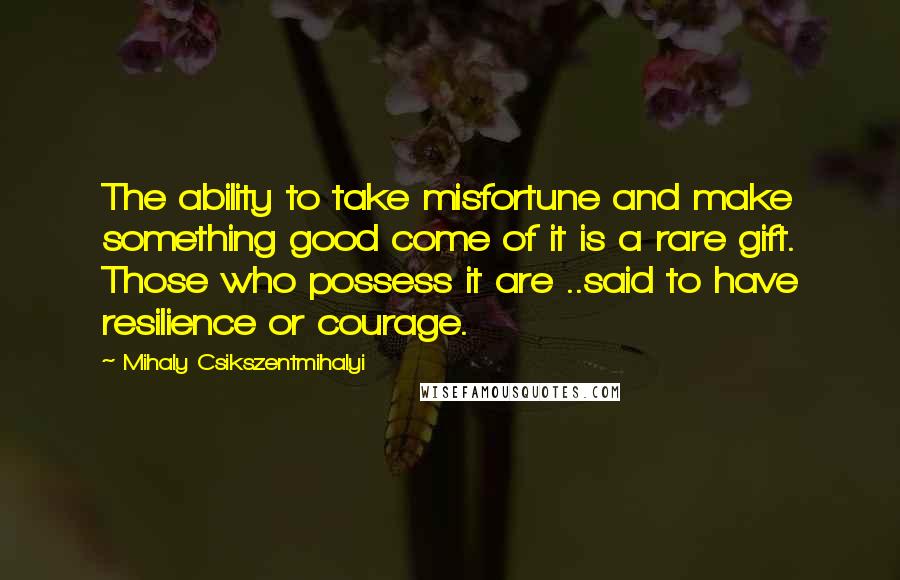 Mihaly Csikszentmihalyi quotes: The ability to take misfortune and make something good come of it is a rare gift. Those who possess it are ..said to have resilience or courage.