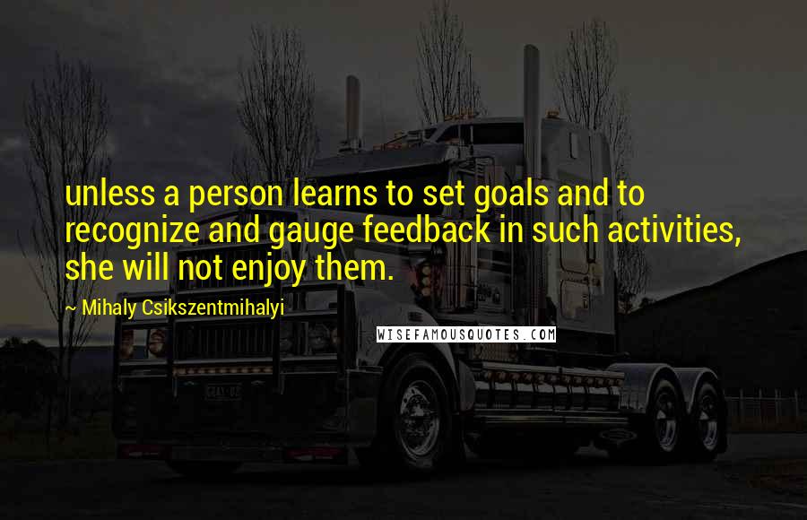 Mihaly Csikszentmihalyi quotes: unless a person learns to set goals and to recognize and gauge feedback in such activities, she will not enjoy them.