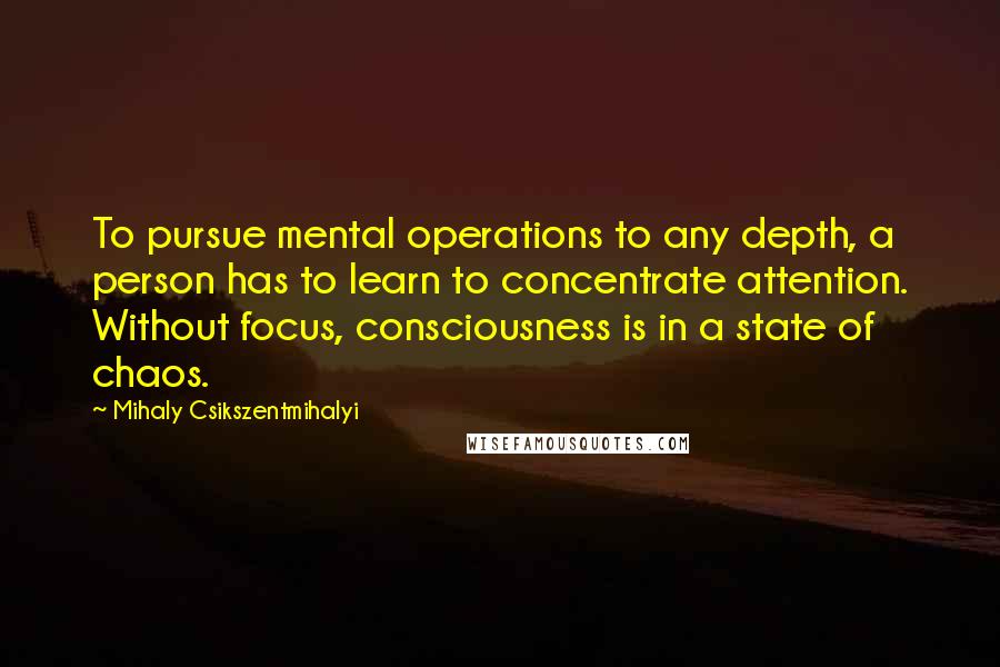 Mihaly Csikszentmihalyi quotes: To pursue mental operations to any depth, a person has to learn to concentrate attention. Without focus, consciousness is in a state of chaos. Mihaly Csikszentmihalyi quotes: To pursue mental operations to any depth, a person has to learn to concentrate attention. Without focus, consciousness is in a state of chaos.