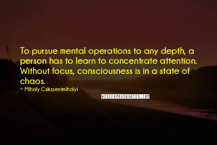 Mihaly Csikszentmihalyi quotes: To pursue mental operations to any depth, a person has to learn to concentrate attention. Without focus, consciousness is in a state of chaos.