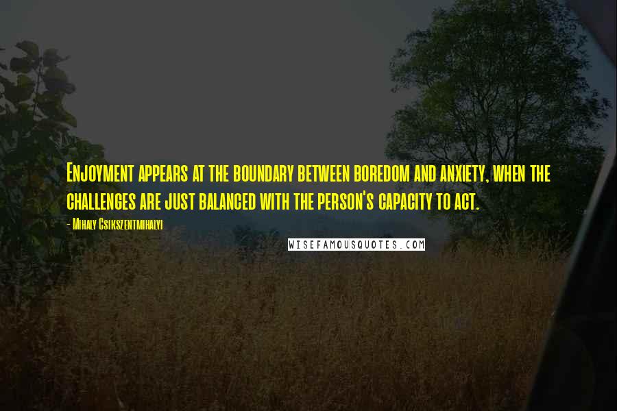 Mihaly Csikszentmihalyi quotes: Enjoyment appears at the boundary between boredom and anxiety, when the challenges are just balanced with the person's capacity to act. Mihaly Csikszentmihalyi quotes: Enjoyment appears at the boundary between boredom and anxiety, when the challenges are just balanced with the person's capacity to act.