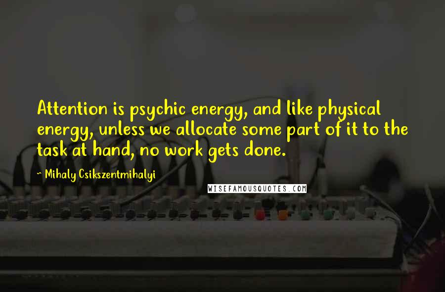 Mihaly Csikszentmihalyi quotes: Attention is psychic energy, and like physical energy, unless we allocate some part of it to the task at hand, no work gets done. Mihaly Csikszentmihalyi quotes: Attention is psychic energy, and like physical energy, unless we allocate some part of it to the task at hand, no work gets done.