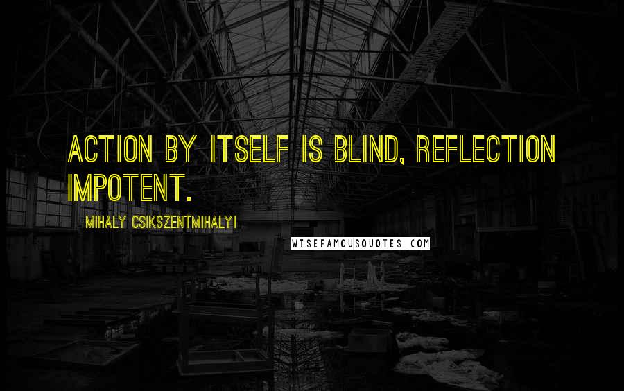 Mihaly Csikszentmihalyi quotes: Action by itself is blind, reflection impotent.