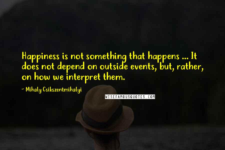 Mihaly Csikszentmihalyi quotes: Happiness is not something that happens ... It does not depend on outside events, but, rather, on how we interpret them.
