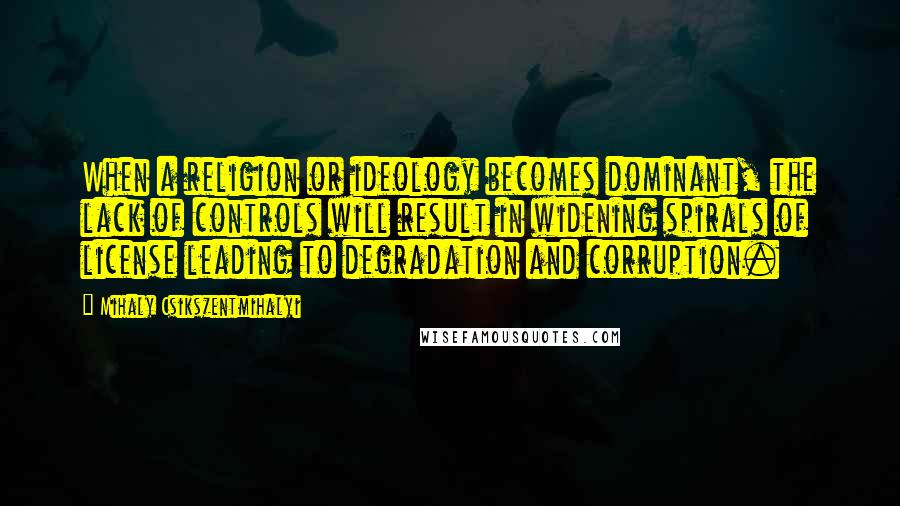 Mihaly Csikszentmihalyi quotes: When a religion or ideology becomes dominant, the lack of controls will result in widening spirals of license leading to degradation and corruption. Mihaly Csikszentmihalyi quotes: When a religion or ideology becomes dominant, the lack of controls will result in widening spirals of license leading to degradation and corruption.