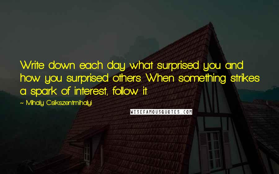 Mihaly Csikszentmihalyi quotes: Write down each day what surprised you and how you surprised others. When something strikes a spark of interest, follow it. Mihaly Csikszentmihalyi quotes: Write down each day what surprised you and how you surprised others. When something strikes a spark of interest, follow it.