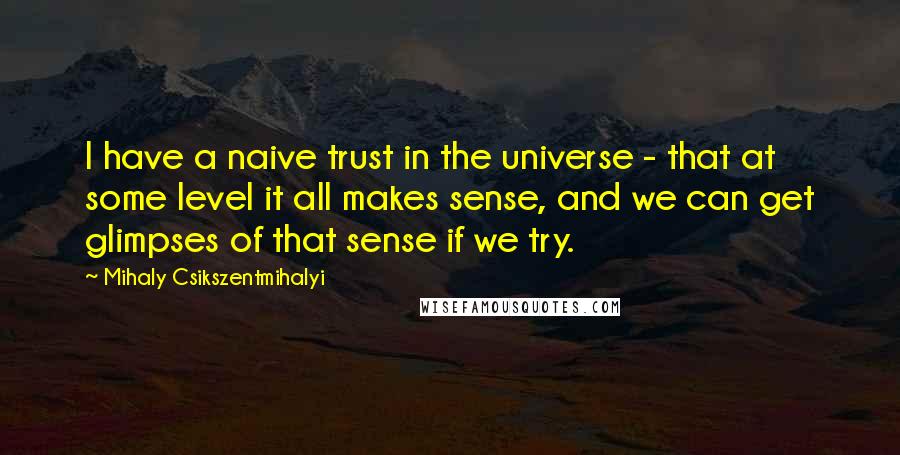 Mihaly Csikszentmihalyi quotes: I have a naive trust in the universe - that at some level it all makes sense, and we can get glimpses of that sense if we try.