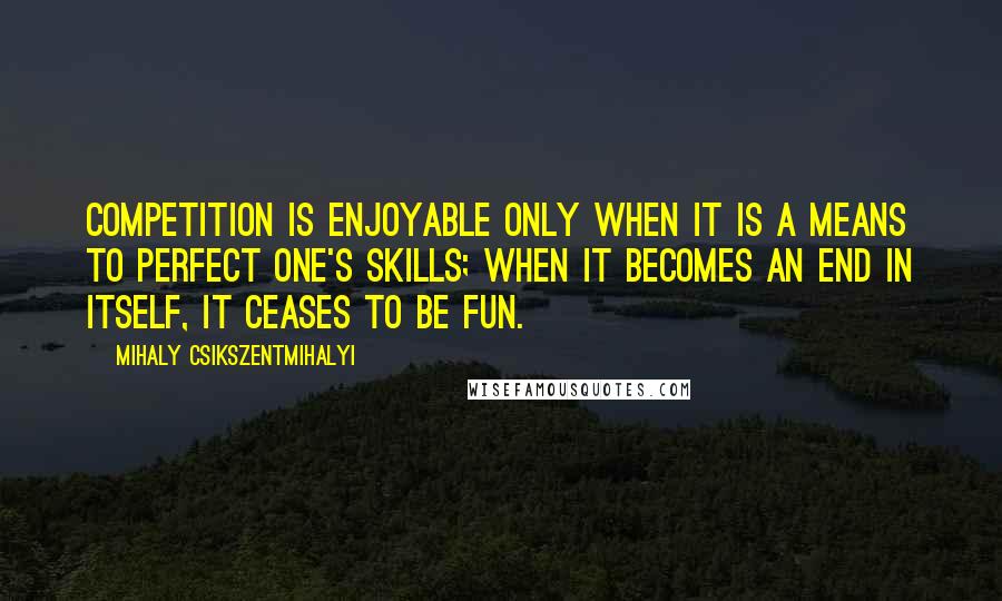 Mihaly Csikszentmihalyi quotes: Competition is enjoyable only when it is a means to perfect one's skills; when it becomes an end in itself, it ceases to be fun. Mihaly Csikszentmihalyi quotes: Competition is enjoyable only when it is a means to perfect one's skills; when it becomes an end in itself, it ceases to be fun.
