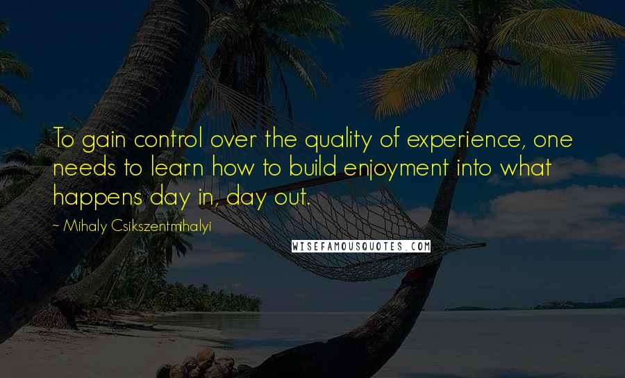 Mihaly Csikszentmihalyi quotes: To gain control over the quality of experience, one needs to learn how to build enjoyment into what happens day in, day out.