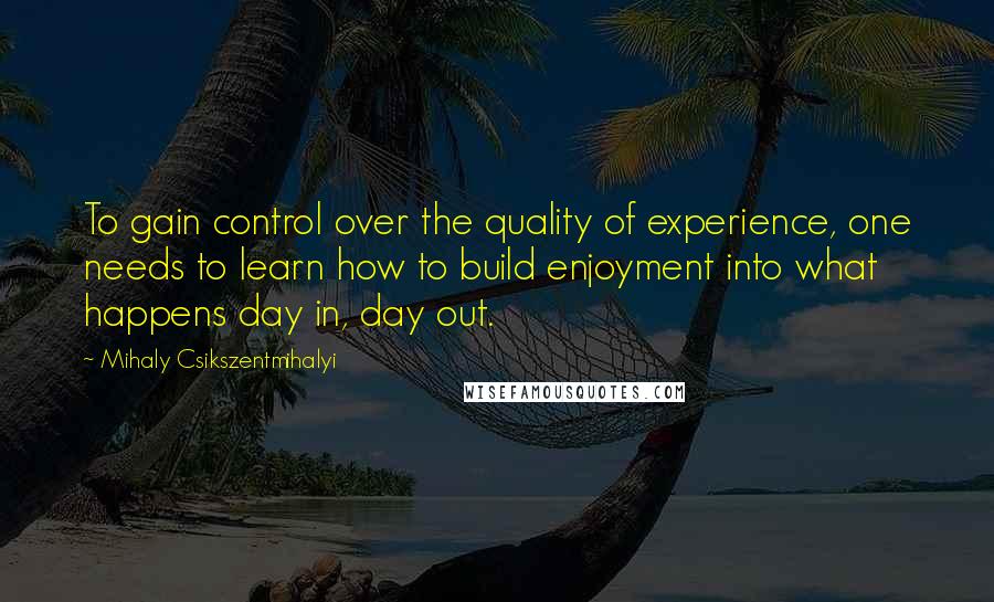 Mihaly Csikszentmihalyi quotes: To gain control over the quality of experience, one needs to learn how to build enjoyment into what happens day in, day out. Mihaly Csikszentmihalyi quotes: To gain control over the quality of experience, one needs to learn how to build enjoyment into what happens day in, day out.