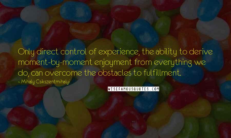 Mihaly Csikszentmihalyi quotes: Only direct control of experience, the ability to derive moment-by-moment enjoyment from everything we do, can overcome the obstacles to fulfillment. Mihaly Csikszentmihalyi quotes: Only direct control of experience, the ability to derive moment-by-moment enjoyment from everything we do, can overcome the obstacles to fulfillment.