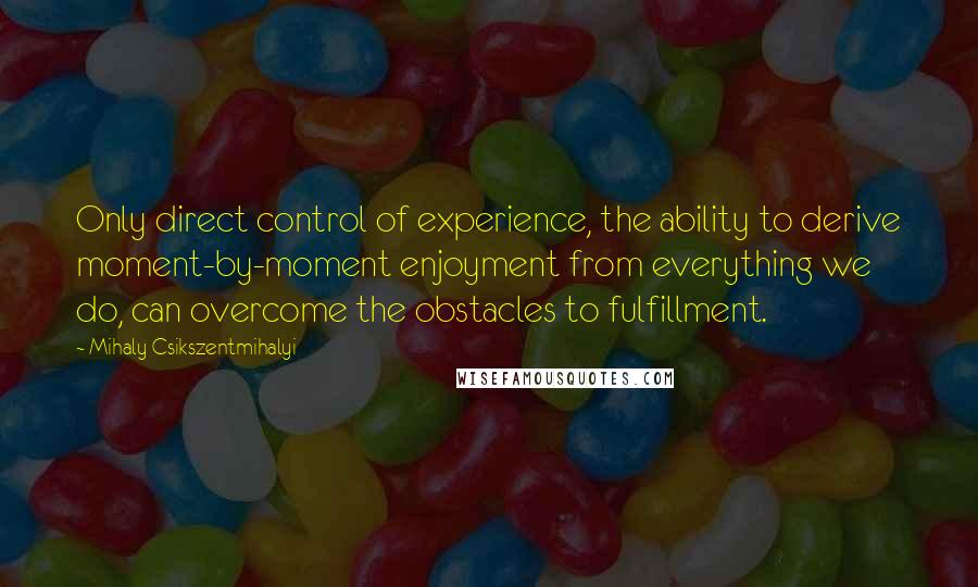 Mihaly Csikszentmihalyi quotes: Only direct control of experience, the ability to derive moment-by-moment enjoyment from everything we do, can overcome the obstacles to fulfillment.