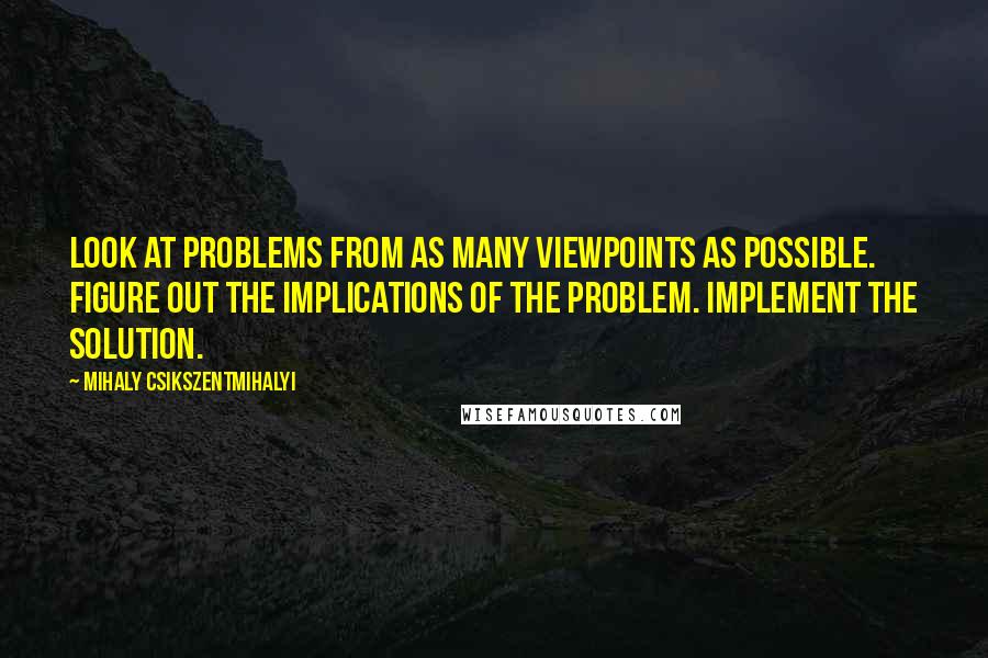 Mihaly Csikszentmihalyi quotes: Look at problems from as many viewpoints as possible. Figure out the implications of the problem. Implement the solution. Mihaly Csikszentmihalyi quotes: Look at problems from as many viewpoints as possible. Figure out the implications of the problem. Implement the solution.