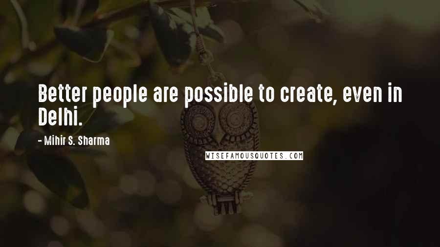 Mihir S. Sharma quotes: Better people are possible to create, even in Delhi.