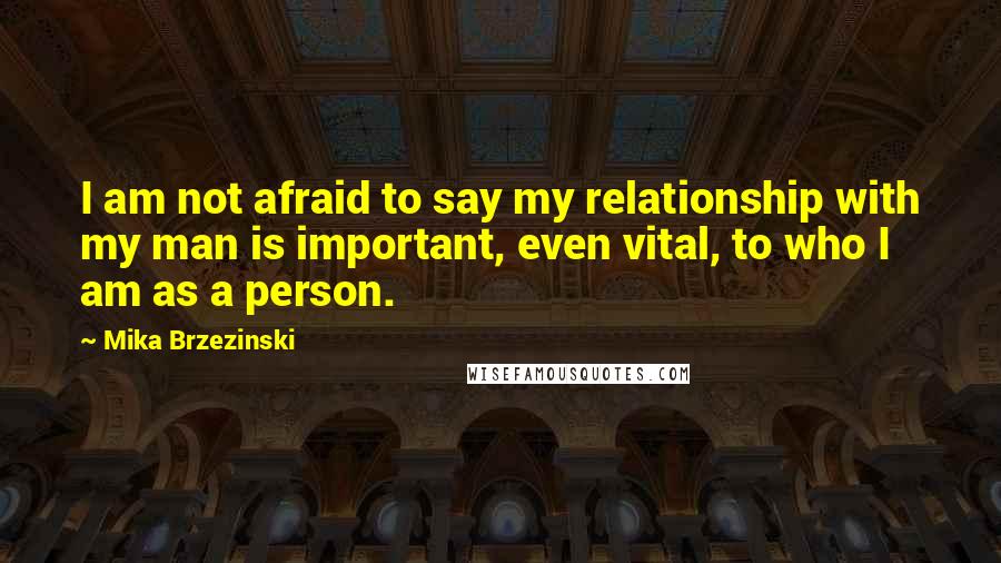 Mika Brzezinski quotes: I am not afraid to say my relationship with my man is important, even vital, to who I am as a person.