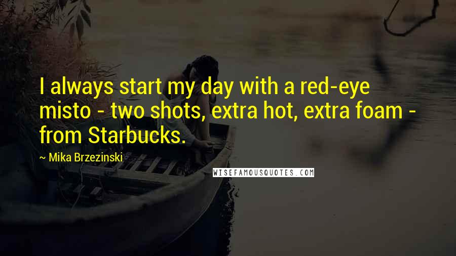 Mika Brzezinski quotes: I always start my day with a red-eye misto - two shots, extra hot, extra foam - from Starbucks.