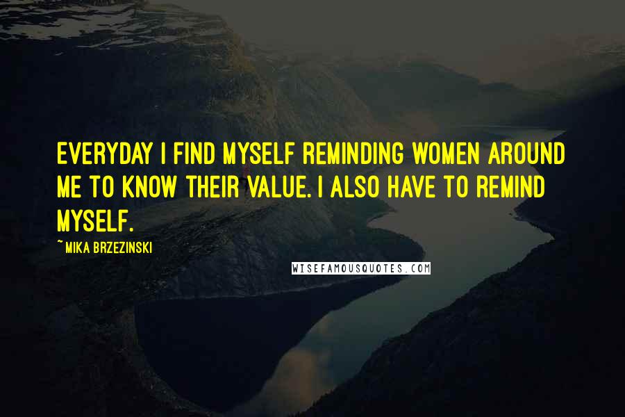 Mika Brzezinski quotes: Everyday I find myself reminding women around me to know their value. I also have to remind myself.