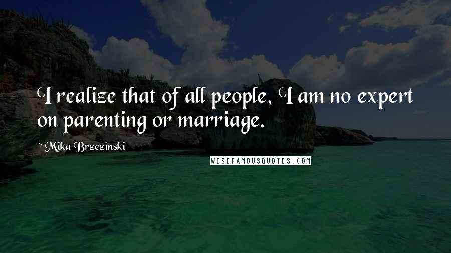 Mika Brzezinski quotes: I realize that of all people, I am no expert on parenting or marriage.