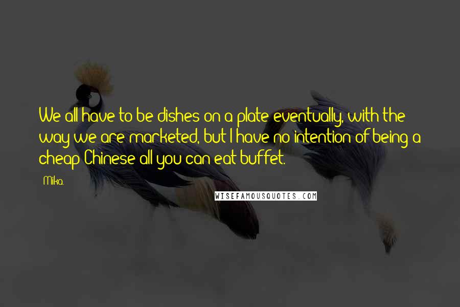 Mika. quotes: We all have to be dishes on a plate eventually, with the way we are marketed, but I have no intention of being a cheap Chinese all-you-can-eat buffet. Mika. quotes: We all have to be dishes on a plate eventually, with the way we are marketed, but I have no intention of being a cheap Chinese all-you-can-eat buffet.