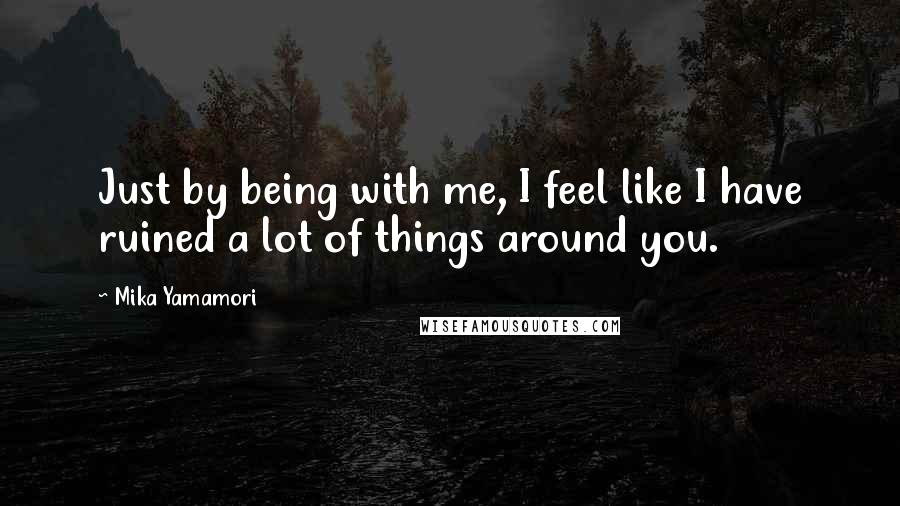 Mika Yamamori quotes: Just by being with me, I feel like I have ruined a lot of things around you.