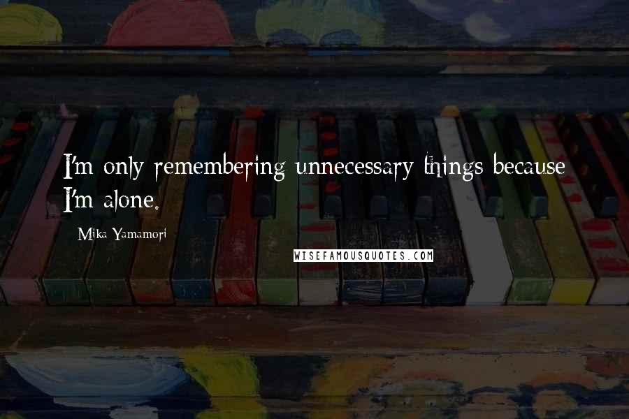 Mika Yamamori quotes: I'm only remembering unnecessary things because I'm alone.