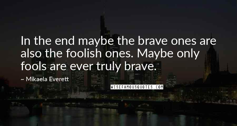 Mikaela Everett quotes: In the end maybe the brave ones are also the foolish ones. Maybe only fools are ever truly brave.