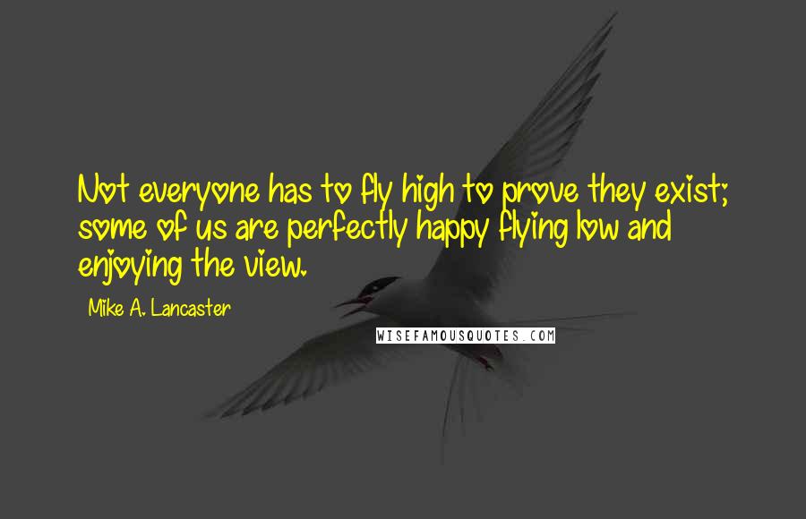 Mike A. Lancaster quotes: Not everyone has to fly high to prove they exist; some of us are perfectly happy flying low and enjoying the view.