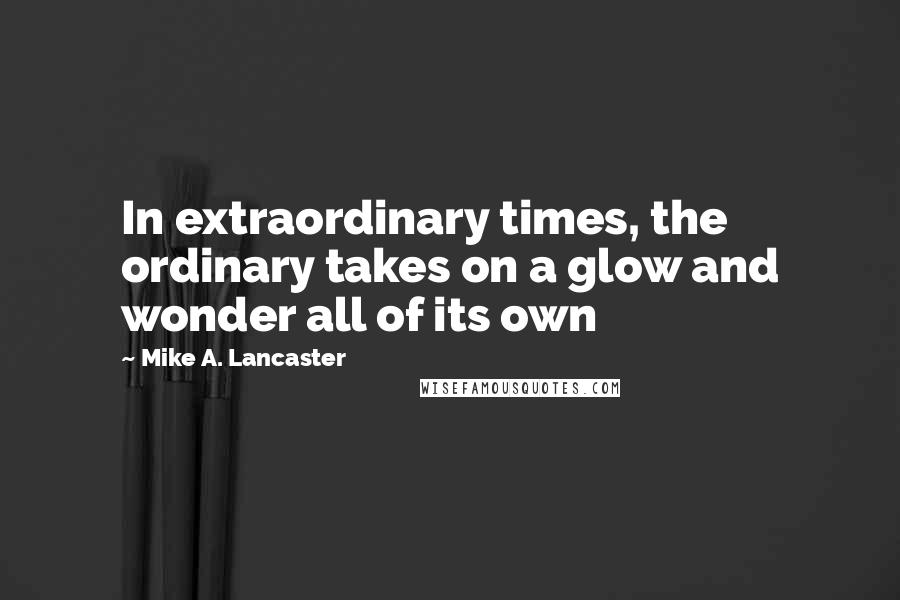 Mike A. Lancaster quotes: In extraordinary times, the ordinary takes on a glow and wonder all of its own