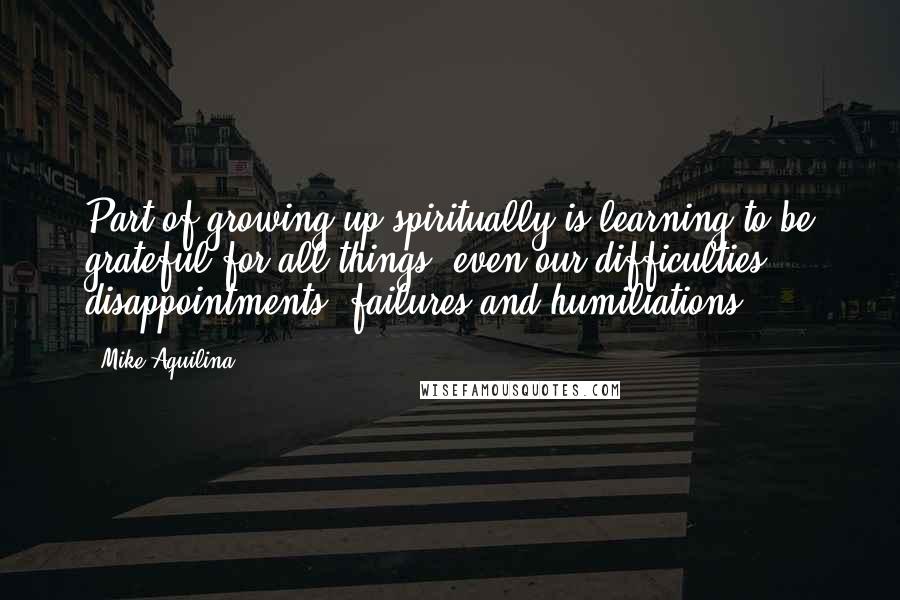 Mike Aquilina quotes: Part of growing up spiritually is learning to be grateful for all things, even our difficulties, disappointments, failures and humiliations.
