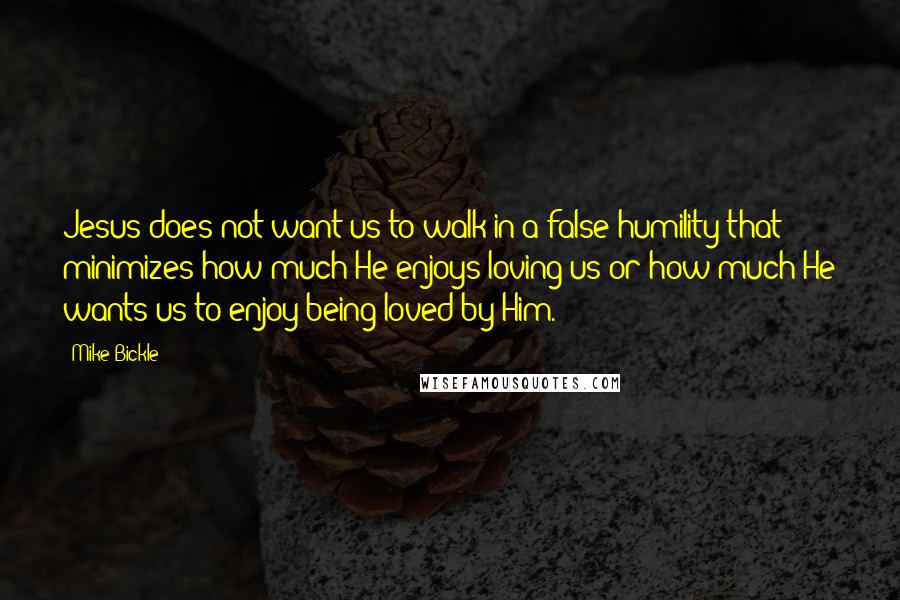 Mike Bickle quotes: Jesus does not want us to walk in a false humility that minimizes how much He enjoys loving us or how much He wants us to enjoy being loved by