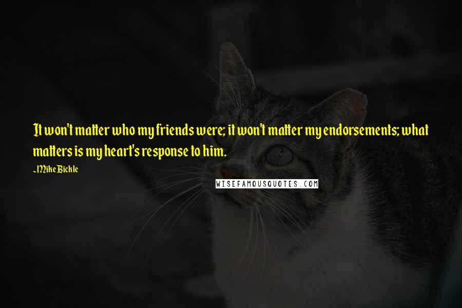 Mike Bickle quotes: It won't matter who my friends were; it won't matter my endorsements; what matters is my heart's response to him. Mike Bickle quotes: It won't matter who my friends were; it won't matter my endorsements; what matters is my heart's response to him.