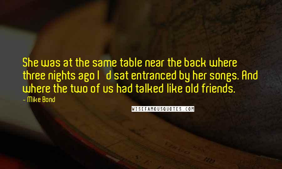 Mike Bond quotes: She was at the same table near the back where three nights ago I'd sat entranced by her songs. And where the two of us had talked like old friends.