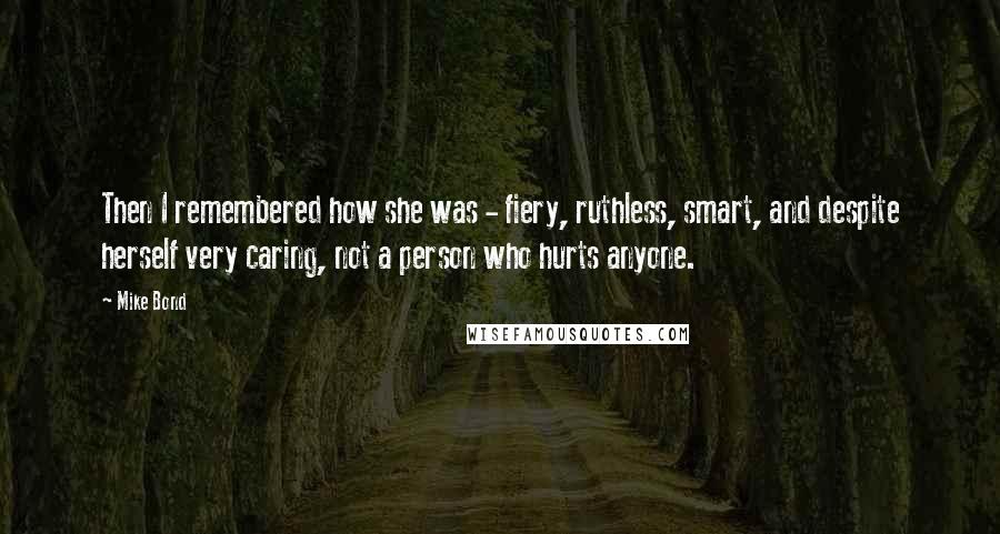 Mike Bond quotes: Then I remembered how she was - fiery, ruthless, smart, and despite herself very caring, not a person who hurts anyone.