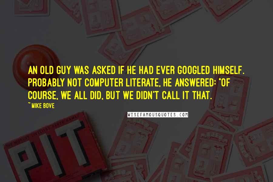 Mike Bove quotes: An old guy was asked if he had ever googled himself. Probably not computer literate, he answered: "Of course, we all did, but we didn't call it that.