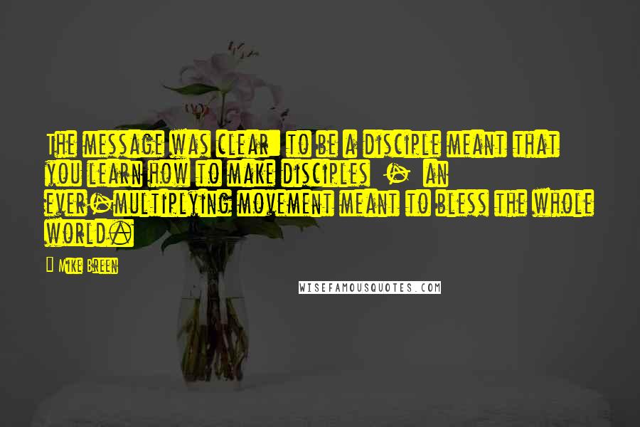 Mike Breen quotes: The message was clear: to be a disciple meant that you learn how to make disciples - an ever-multiplying movement meant to bless the whole world.