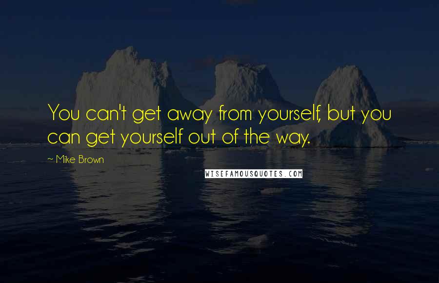 Mike Brown quotes: You can't get away from yourself, but you can get yourself out of the way.