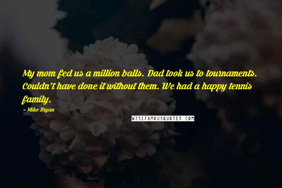 Mike Bryan quotes: My mom fed us a million balls. Dad took us to tournaments. Couldn't have done it without them. We had a happy tennis family. Mike Bryan quotes: My mom fed us a million balls. Dad took us to tournaments. Couldn't have done it without them. We had a happy tennis family.
