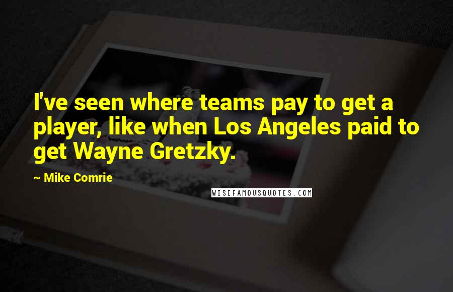 Mike Comrie quotes: I've seen where teams pay to get a player, like when Los Angeles paid to get Wayne Gretzky.