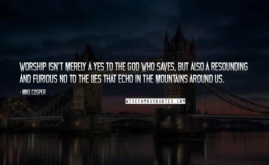 Mike Cosper quotes: Worship isn't merely a yes to the God who saves, but also a resounding and furious no to the lies that echo in the mountains around us.