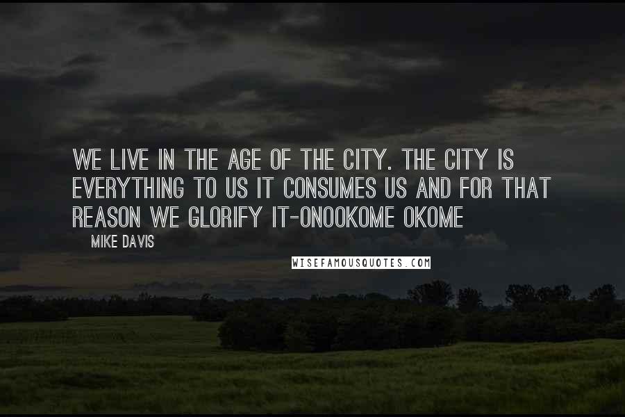 Mike Davis quotes: We live in the age of the city. The city is everything to us it consumes us and for that reason we glorify it-Onookome Okome