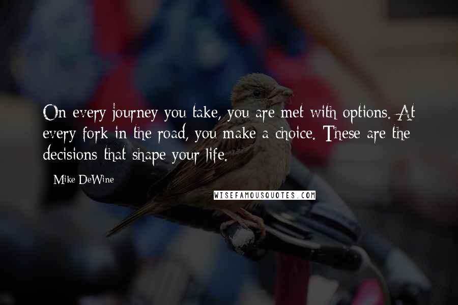 Mike DeWine quotes: On every journey you take, you are met with options. At every fork in the road, you make a choice. These are the decisions that shape your life.