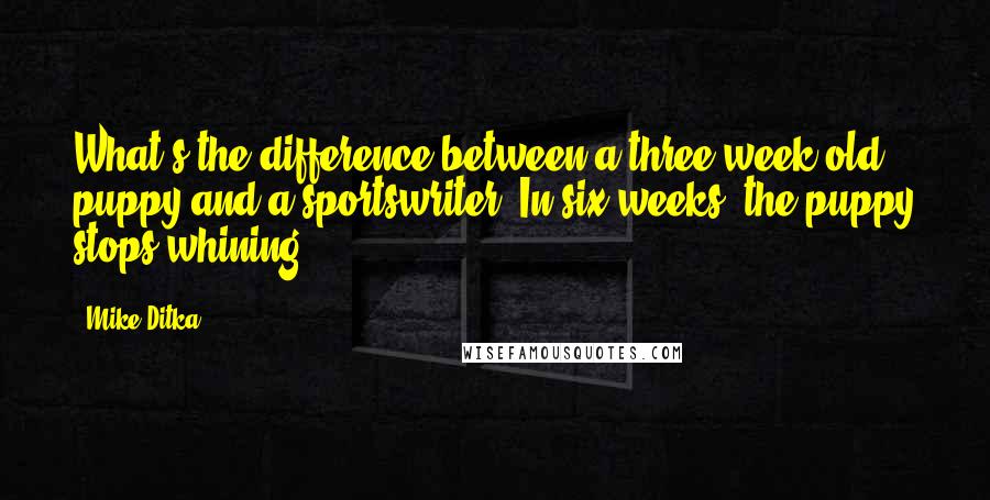 Mike Ditka quotes: What's the difference between a three-week-old puppy and a sportswriter? In six weeks, the puppy stops whining. Mike Ditka quotes: What's the difference between a three-week-old puppy and a sportswriter? In six weeks, the puppy stops whining.