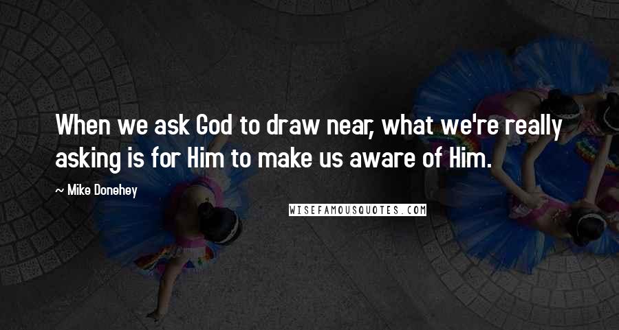 Mike Donehey quotes: When we ask God to draw near, what we're really asking is for Him to make us aware of Him.